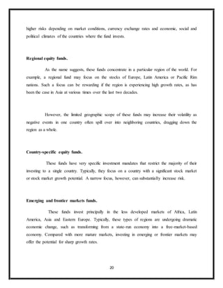 20
higher risks depending on market conditions, currency exchange rates and economic, social and
political climates of the countries where the fund invests.
Regional equity funds.
As the name suggests, these funds concentrate in a particular region of the world. For
example, a regional fund may focus on the stocks of Europe, Latin America or Pacific Rim
nations. Such a focus can be rewarding if the region is experiencing high growth rates, as has
been the case in Asia at various times over the last two decades.
However, the limited geographic scope of these funds may increase their volatility as
negative events in one country often spill over into neighboring countries, dragging down the
region as a whole.
Country-specific equity funds.
These funds have very specific investment mandates that restrict the majority of their
investing to a single country. Typically, they focus on a country with a significant stock market
or stock market growth potential. A narrow focus, however, can substantially increase risk.
Emerging and frontier markets funds.
These funds invest principally in the less developed markets of Africa, Latin
America, Asia and Eastern Europe. Typically, these types of regions are undergoing dramatic
economic change, such as transforming from a state-run economy into a free-market-based
economy. Compared with more mature markets, investing in emerging or frontier markets may
offer the potential for sharp growth rates.
 