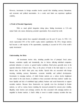 21
However, investments in foreign securities involve special risks including currency fluctuations,
and economic and political uncertainties. As a result, such funds can experience significant
volatility.
A World of Potential Opportunity
With so much global integration taking place, limiting investments to U.S.-only
mutual funds also means eliminating potential opportunities from around the world.
Foreign markets have expanded substantially over the past 32 years. In 1982, U.S.
stocks represented 56% of the world’s equity market capitalization. By 2012, foreign markets
had become a solid majority of the opportunities, expanding to account for 65% of the world’s
equity investments.1
Understanding the Risks
All investments involve risks, including possible loss of principal. Stock prices
fluctuate, sometimes rapidly and dramatically, due to factors affecting individual companies,
particular industries or sectors, or general market conditions. Bond prices generally move in the
opposite direction of interest rates. Thus, as the prices of bonds in the fund adjust to a rise in
interest rates, the fund’s share price may decline. Special risks are associated with foreign
investing, including currency fluctuations, economic instability and political developments.
Investments in emerging markets, of which frontier markets are a subset, involve heightened
risks related to the same factors, in addition to those associated with these markets’ smaller size,
lesser liquidity and lack of established legal, political, business and social frameworks to support
securities markets. Because these frameworks are typically even less developed in frontier
markets, as well as various factors including the increased potential for extreme price volatility,
illiquidity, trade barriers and exchange controls, the risks associated with emerging markets are
magnified in frontier markets. A fund’s ability to invest in smaller company securities that may
 