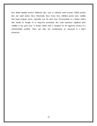 22
have limited liquidity involves additional risks, such as relatively small revenues, limited product
lines and small market share. Historically, these stocks have exhibited greater price volatility
than larger-company stocks, especially over the short term. All investments in a frontier market
fund should be thought of as long-term investments that could experience significant price
volatility in any given year. A frontier market fund is designed for the aggressive portion of a
well-diversified portfolio. These and other risk considerations are discussed in a fund’s
prospectus.
 