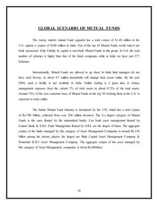 23
GLOBAL SCENARIO OF MUTUAL FUNDS
The money market mutual Fund segment has a total corpus of $1.48 million in the
U.S. against a corpus of $100 million in India. Out of the top 10 Mutual Funds world wide,8 are
bank sponsored. Only Fidelity & capital is non-bank Mutual Funds in this group. In U.S. the total
number of schemes is higher than that of the listed companies while in India we have just 277
Schemes.
Internationally, Mutual Funds are allowed to go short. In India fund managers do not
have such leeway. In about 9.7 million households will manage their assets online. By the year
2004, such a facility is not available in India. Online trading is a great idea to reduce
management expenses from the current 2% of total assets to about 0.75% of the total assets.
Around 72% of the core customer base of Mutual Funds in the top 50 broking firms in the U.S. is
expected to trade online.
The Indian Mutual Fund Industry is dominated by the UTI, which has a total corpus
of Rs.700 billion, collected from over 200 million investors. The 2nd largest category of Mutual
Funds is the ones floated by the nationalized banks. Can bank asset management floated by
Canara Bank & S.B.I. Fund Management floated by S.B.I. are the largest of these. The aggregate
corpus of the funds managed by this category of Asset Management Companies is around Rs.150
billion among the private players the largest are Birla Capital Asset Management Company &
Prudential ICICI Asset Management Company. The aggregate corpus of the asset managed by
this category of Asset Management companies is about Rs.60billion.
 