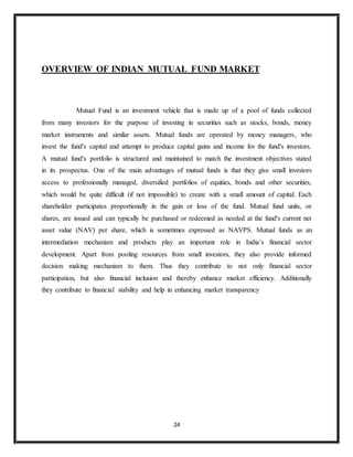 24
OVERVIEW OF INDIAN MUTUAL FUND MARKET
Mutual Fund is an investment vehicle that is made up of a pool of funds collected
from many investors for the purpose of investing in securities such as stocks, bonds, money
market instruments and similar assets. Mutual funds are operated by money managers, who
invest the fund's capital and attempt to produce capital gains and income for the fund's investors.
A mutual fund's portfolio is structured and maintained to match the investment objectives stated
in its prospectus. One of the main advantages of mutual funds is that they give small investors
access to professionally managed, diversified portfolios of equities, bonds and other securities,
which would be quite difficult (if not impossible) to create with a small amount of capital. Each
shareholder participates proportionally in the gain or loss of the fund. Mutual fund units, or
shares, are issued and can typically be purchased or redeemed as needed at the fund's current net
asset value (NAV) per share, which is sometimes expressed as NAVPS. Mutual funds as an
intermediation mechanism and products play an important role in India’s financial sector
development. Apart from pooling resources from small investors, they also provide informed
decision making mechanism to them. Thus they contribute to not only financial sector
participation, but also financial inclusion and thereby enhance market efficiency. Additionally
they contribute to financial stability and help in enhancing market transparency
 