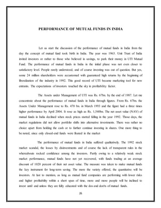 26
PERFORMANCE OF MUTUAL FUNDS IN INDIA
Let us start the discussion of the performance of mutual funds in India from the
day the concept of mutual fund took birth in India. The year was 1963. Unit Trust of India
invited investors or rather to those who believed in savings, to park their money in UTI Mutual
Fund. The performance of mutual funds in India in the initial phase was not even closer to
satisfactory level. People rarely understood, and of course investing was out of question. But yes,
some 24 million shareholders were accustomed with guaranteed high returns by the beginning of
liberalization of the industry in 1992. This good record of UTI became marketing tool for new
entrants. The expectations of investors touched the sky in profitability factor.
The Assets under Management of UTI was Rs. 67bn. by the end of 1987. Let me
concentrate about the performance of mutual funds in India through figures. From Rs. 67bn. the
Assets Under Management rose to Rs. 470 bn. in March 1993 and the figure had a three times
higher performance by April 2004. It rose as high as Rs. 1,540bn. The net asset value (NAV) of
mutual funds in India declined when stock prices started falling in the year 1992. Those days, the
market regulations did not allow portfolio shifts into alternative investments. There was rather no
choice apart from holding the cash or to further continue investing in shares. One more thing to
be noted, since only closed-end funds were floated in the market
The performance of mutual funds in India suffered qualitatively. The 1992 stock
market scandal, the losses by disinvestments and of course the lack of transparent rules in the
whereabouts rocked confidence among the investors. Partly owing to a relatively weak stock
market performance, mutual funds have not yet recovered, with funds trading at an average
discount of 1020 percent of their net asset value. The measure was taken to make mutual funds
the key instrument for long-term saving. The more the variety offered, the quantitative will be
investors. At last to mention, as long as mutual fund companies are performing with lower risks
and higher profitability within a short span of time, more and more people will be inclined to
invest until and unless they are fully educated with the dos and don'ts of mutual funds.
 