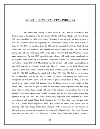 27
GROWTH OF MUTUAL FUND INDUSTRY
The mutual fund industry in India started in 1963 with the formation of Unit
Trust of India, at the initiative of the Government of India and Reserve Bank. Unit Trust of India
(UTI) was established on 1963 by an Act of Parliament. It was set up by the Reserve Bank of
India and functioned under the Regulatory and administrative control of the Reserve Bank of
India. In 1978 UTI was de-linked from the RBI and the Industrial Development Bank of India
(IDBI) took over the regulatory and administrative control iplace of RBI. The first scheme
launched by UTI was Unit Scheme 1964. At the end of 1988 UTI had Rs.6,700 crores of assets
under management. The year 1987 marked the entry of non- UTI, public sector mutual funds set
up by public sector banks and Life Insurance Corporation of India (LIC) and General Insurance
Corporation of India (GIC). SBI Mutual Fund was the first non- UTI Mutual Fund established in
June 1987 followed by Canbank Mutual Fund (Dec 87), Punjab National Bank Mutual Fund
(Aug 89), Indian Bank Mutual Fund (Nov 89), Bank of India (Jun 90), Bank of Baroda Mutual
Fund (Oct 92). LIC established its mutual fund in June 1989 while GIC had set up its mutual
fund in December 1990.At the end of 1993, the mutual fund industry had assets under
management of Rs.47,004 crores. With the entry of private sector funds in 1993, a new era
started in the Indian mutual fund industry, giving the Indian investors a wider choice of fund
families. Also, 1993 was the year in which the first Mutual Fund Regulations came into being,
under which all mutual funds, except UTI were to be registered and governed. The erstwhile
Kothari Pioneer (now merged with Franklin Templeton) was the first private sector mutual fund
registered in July 1993.The 1993 SEBI (Mutual Fund) Regulations were substituted by a more
comprehensive and revised Mutual Fund Regulations in 1996. The industry now functions under
the SEBI (Mutual Fund) Regulations 1996. The number of mutual fund houses went on
increasing, with many foreign mutual funds setting up funds in India and also the industry has
witnessed several mergers and acquisitions. As at the end of January 2003, there were 33 mutual
funds with total assets of Rs. 1,21,805 crores. The Unit Trust of India with Rs.44,541 crores of
 