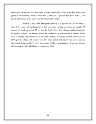 28
assets under management was way ahead of other mutual funds. Indian mutual fund industry has
grown at a Compounded Annual Growth Rate (CAGR) of 15 per cent from FY07 to FY13, the
growth performance in the recent years have been rather subdued.
However Assets under Management (AUM) as a per cent of GDP for India is
about 5 to 6 per cent, significantly lower than some other emerging economies, for example, 40
percent for Brazil and around 33 per cent for South Africa. This indicates significant headroom
for growth. However, the industry growth will continue to be characterized by external factors
such as volatility and performance of the capital markets, and macro-economic drivers such as
GDP growth, inflation and interest rates. The Indian mutual fund industry has shown relatively
slow growth in the period FY 10-13 growing at a CAGR of approximately 3.2 per cent. Average
(AUM) stood at INR 8,140 billion as of September 2013.
 