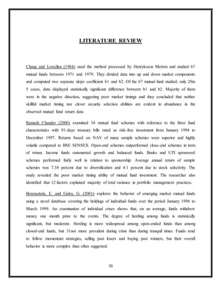 33
LITERATURE REVIEW
Chang and Lewellen (1984) used the method processed by Henryksson Merton and studied 67
mutual funds between 1971 and 1979. They divided data into up and down market components
and computed two separate slope coefficient b1 and b2. Of the 67 mutual fund studied, only 28in
5 cases, data displayed statistically significant difference between b1 and b2. Majority of them
were in the negative direction, suggesting poor market timings and they concluded that neither
skillful market timing nor clever security selection abilities are evident in abundance in the
observed mutual fund return data
Ramesh Chander (2000) examined 34 mutual fund schemes with reference to the three fund
characteristics with 91-days treasury bills rated as risk-free investment from January 1994 to
December 1997. Returns based on NAV of many sample schemes were superior and highly
volatile compared to BSE SENSEX. Open-end schemes outperformed close-end schemes in term
of return. Income funds outsmarted growth and balanced funds. Banks and UTI sponsored
schemes performed fairly well in relation to sponsorship. Average annual return of sample
schemes was 7.34 percent due to diversification and 4.1 percent due to stock selectivity. The
study revealed the poor market timing ability of mutual fund investment. The researcher also
identified that 12 factors explained majority of total variance in portfolio management practices.
Borensztein, E. and Gelos, G. (2001) explores the behavior of emerging market mutual funds
using a novel database covering the holdings of individual funds over the period January 1996 to
March 1999. An examination of individual crises shows that, on an average, funds withdrew
money one month prior to the events. The degree of herding among funds is statistically
significant, but moderate. Herding is more widespread among open-ended funds than among
closed-end funds, but 31not more prevalent during crisis than during tranquil times. Funds tend
to follow momentum strategies, selling past losers and buying past winners, but their overall
behavior is more complex than often suggested.
 