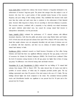 34
Gavin Quill (2001) examined the evidence that investor behavior is frequently detrimental to the
achievement of investors’ long-term goals. The picture that emerges from this analysis is one of
investors who have lost a good portion of their potential returns because of the excessive
frequency and poor timing of their trading activities. They established that investors trade much
more than they realize and much more than is conducive to the achievement of their financial
plans. Investors think long-term in theory, but act according to short-term influences in practice.
This excessive turnover, combined with a propensity to buy relatively over-valued investments
and ignore relatively under-valued ones, has caused the average mutual fund investor to
underperform substantially over the past decade.
Gupta Amitabh (2001) evaluated the performance of 73 selected schemes with different
investment objectives, both from the public and private sector using Market Index and Fundex.
NAV of both close-end and open-end schemes from April 1994 to March 1999 were tested. They
found that sample schemes were not adequately diversified, risk and return of schemes were not
in conformity with their objectives, and there was no evidence of market timing abilities of
mutual fund industry in India.
Karthikeyan (2001) conducted research on Small Investors Perception on Post office Saving
Schemes and found that there was significant difference among the four age groups, in the level
of awareness for Scheme for Retired Employees (DSRE). The Overall Score confirmed 32that
the level of awareness among investors in the old age group was higher than in those of young
age group. No differences were observed among male and female investors.
Narasimhan M S and Vijayalakshmi S (2001) analyzed the top holding of 76 mutual fund
schemes from January 1998 to March 1999. The study showed that, 62 stocks were held in
portfolio of several schemes, of which only 26 companies provided positive gains. The top
holdings represented more than 90 percent of the total corpus in the case of 11 funds. The top
holdings showed higher risk levels compared to the return. The correlation between portfolio
stocks and diversification benefits was significant at one percent level for 30 pairs and at five
percent level for 53 pairs.
 