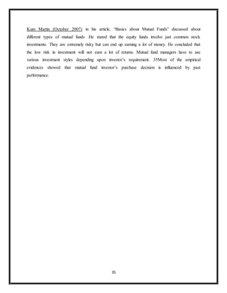 35
Kum Martin (October 2007) in his article, “Basics about Mutual Funds” discussed about
different types of mutual funds .He stated that the equity funds involve just common stock
investments. They are extremely risky but can end up earning a lot of money. He concluded that
the low risk in investment will not earn a lot of returns. Mutual fund managers have to use
various investment styles depending upon investor’s requirement. 35Most of the empirical
evidences showed that mutual fund investor’s purchase decision is influenced by past
performance.
 