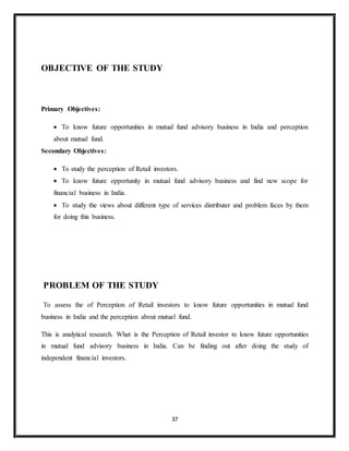 37
OBJECTIVE OF THE STUDY
Primary Objectives:
 To know future opportunities in mutual fund advisory business in India and perception
about mutual fund.
Secondary Objectives:
 To study the perception of Retail investors.
 To know future opportunity in mutual fund advisory business and find new scope for
financial business in India.
 To study the views about different type of services distributer and problem faces by them
for doing this business.
PROBLEM OF THE STUDY
To assess the of Perception of Retail investors to know future opportunities in mutual fund
business in India and the perception about mutual fund.
This is analytical research. What is the Perception of Retail investor to know future opportunities
in mutual fund advisory business in India. Can be finding out after doing the study of
independent financial investors.
 