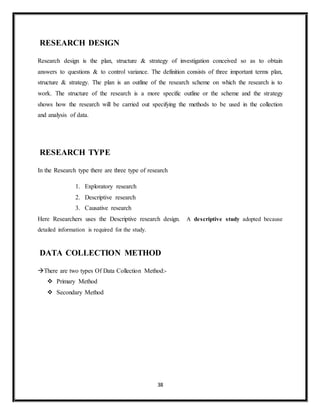 38
RESEARCH DESIGN
Research design is the plan, structure & strategy of investigation conceived so as to obtain
answers to questions & to control variance. The definition consists of three important terms plan,
structure & strategy. The plan is an outline of the research scheme on which the research is to
work. The structure of the research is a more specific outline or the scheme and the strategy
shows how the research will be carried out specifying the methods to be used in the collection
and analysis of data.
RESEARCH TYPE
In the Research type there are three type of research
1. Exploratory research
2. Descriptive research
3. Causative research
Here Researchers uses the Descriptive research design. A descriptive study adopted because
detailed information is required for the study.
DATA COLLECTION METHOD
There are two types Of Data Collection Method:-
 Primary Method
 Secondary Method
 