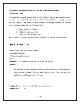 39
Researchers are using secondary data collection method for this research.
The Secondary Data
Secondary data are already someone fined early time and from that data new researcher ready to
refer that secondary data after they continue with their study and find out something new from
that data. Which is very useful to present conditions of company, company can sometime
implement better solution which is fined by researcher.
1. Annual report of the companies.
2. Published Journals and Books
3. Internet and other secondary sources
On the context of the topic researchers have use secondary data and done the Z score model.
SOURCES OF DATA
-Annual reports of the selected sugar industries.
- Magazines and Journal
-Websites of related companies
-Books
Population: - All he person who associate with Mutual fund in India.
Sampling:
For the report customer perception towards mutual fund at selected to do market research.
100% coverage is difficult within the limited period of time. Hence sampling survey
method is adopted for the purpose of the study.
Sampling frame: Investors in Ahmedabad and Gandhinagar city.
Sampling size: 100
 