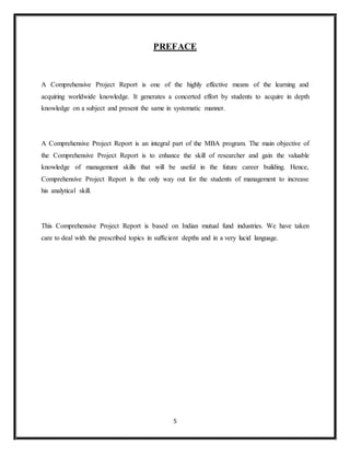 5
PREFACE
A Comprehensive Project Report is one of the highly effective means of the learning and
acquiring worldwide knowledge. It generates a concerted effort by students to acquire in depth
knowledge on a subject and present the same in systematic manner.
A Comprehensive Project Report is an integral part of the MBA program. The main objective of
the Comprehensive Project Report is to enhance the skill of researcher and gain the valuable
knowledge of management skills that will be useful in the future career building. Hence,
Comprehensive Project Report is the only way out for the students of management to increase
his analytical skill.
This Comprehensive Project Report is based on Indian mutual fund industries. We have taken
care to deal with the prescribed topics in sufficient depths and in a very lucid language.
 