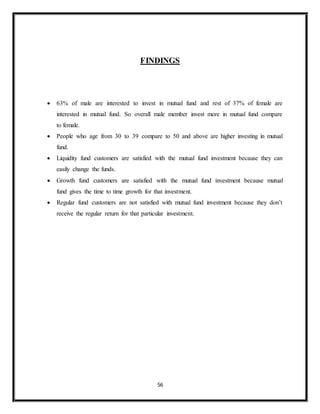 56
FINDINGS
 63% of male are interested to invest in mutual fund and rest of 37% of female are
interested in mutual fund. So overall male member invest more in mutual fund compare
to female.
 People who age from 30 to 39 compare to 50 and above are higher investing in mutual
fund.
 Liquidity fund customers are satisfied with the mutual fund investment because they can
easily change the funds.
 Growth fund customers are satisfied with the mutual fund investment because mutual
fund gives the time to time growth for that investment.
 Regular fund customers are not satisfied with mutual fund investment because they don’t
receive the regular return for that particular investment.
 