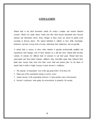 58
CONCLUSION
Mutual fund is the ideal investment vehicle for today’s complex and modern financial
scenario. Market for equity shares, bonds and other fixed income instruments have become
matured and information driven. Prices changes in these assets are driven by global event
occurring in faraway places. The typical individual is unlikely to have skills, knowledge,
inclination and time to keep track of events, understand their implication and act speedily.
A mutual fund is answer to these entire situation it appoints professionally qualified and
experienced staff manages each of these function on a full time basis. Mutual fund provides
varieties of schemes for different kind of customer to suit their goals. Mutual fund have
open-ended and close-ended schemes, children’s plan, diversified equity fund, balanced fund,
liquid plan, income fund, short term fund, sector fund and pension plan. So the future of
mutual fund in India is bright, because it meets investor’s confidence.
1. The majority of respondents were of the age group below 29 & above 60.
2. Major part of the respondents belong to service sector.
3. Annual income of the respondents between 1-2 lacks prefers more of investments.
4. Investor’s preference when going for an investment in primarily for security.
 