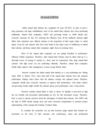 59
SUGGESTIONS
Indian mutual fund industry has completed 48 years till 2012. In spite of such a
long experience and huge establishment, most of the mutual fund schemes have been performing
inefficiently. Mutual fund companies, AMFI and governing bodies as SEBI should take
corrective measures for this. For achieving the efficiency level, all the inefficient schemes might
follow their respective peer efficient schemes in the proportion of their target values or virtual
inputs. Load fee and expense ratio have been found as the major cause of inefficiency in mutual
fund schemes and hence mutual fund companies might focus on reducing these.
Most of the mutual fund companies are not getting benefited in performance
efficiency frothier experience. Therefore, older mutual fund schemes must be either wind up or a
thorough review of strategy is needed i.e., these must be restructured. Also, large mutual fund
schemes with high assets are not performing efficiently. Therefore, mutual fund companies
should either improve their management or must occupy limited funds.
Investors consider the Indian mutual fund industry as a non performing one. During
April, 2006 to March, 2012, more than half of the mutual fund schemes have risk adjusted
performance (Sharpe ratio) below than the industry average risk adjusted return. Therefore,
companies should take corrective measures to improve their performance. Also policy makers
and governing bodies might abolish the schemes giving poor performance since a long period.
Investors consider mutual funds as risky as shares. Its liquidity is perceived as high
but tax benefits and procedural understanding are low for this investment avenue. Therefore,
there is need to educate investors about the advantages of mutual fund schemes. The AMFI with
the help of SEBI should arrange more and more awareness programmers to promote proper
understanding of the concept and working of mutual funds.
To conclude the researcher can say that Investors judge mutual fund schemes for
investment on the basis of their structure, size, performance, status and professional
 