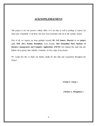 6
ACKNOWLEDGEMENT
This project is not one person’s solitary effort. It is our duty as well as privilege to express my
deep sense of gratitude to all those who have been associated with me in this summer project.
First of all, we express my deep gratitude towards Dr. S.O Junare, Director & our project
guide Prof. (Dr.) Mamta Brambhatt, Core Faculty, Shri Jairambhai Patel Institute of
Business management and Computer Applications (NICM) who initiated this study and also
helped me by giving their valuable comments at every stage of my project.
We would also like to thank our friends, family for that help and cooperation throughout the
Project.
(Vishal C. Virani )
( Kishan A. Mangukiya )
 
