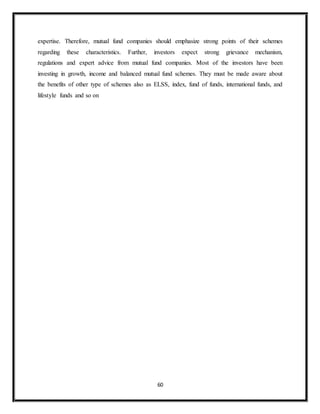 60
expertise. Therefore, mutual fund companies should emphasize strong points of their schemes
regarding these characteristics. Further, investors expect strong grievance mechanism,
regulations and expert advice from mutual fund companies. Most of the investors have been
investing in growth, income and balanced mutual fund schemes. They must be made aware about
the benefits of other type of schemes also as ELSS, index, fund of funds, international funds, and
lifestyle funds and so on
 