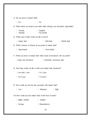 63
3) Do you invest in mutual fund?
 Yes  No
4) What criteria you keep in your mind while selecting any investment opportunity?
 Security  Liquidity
 Maturity  Tax benefit
5) Which type of fund would you like to invest?
 Equity fund  Debt fund  Hybrid fund
6) Which structure of scheme do you prefer in mutual fund?
 Open Ended  Close Ended
7) When you invest in mutual fund which mode of investment will you prefer?
 Lump sum investment  Systematic investment plan
8) How long would you like to hold your mutual fund investment?
 Less than 1 year  1 to 3 year
 4 to 6 year  7 to above
9) How would you rate the risk associated with mutual fund?
 Low  Moderate  High
10) How would you rate mutual fund on the basis of return?
 Highly satisfied  satisfied
 Average  Dissatisfactory
 
