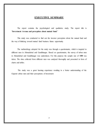7
EXECUTIVE SUMMARY
The report contains the psychological and qualitative study. The report title is
“Investment Avenue and perception about mutual fund.”
This study was conducted to find out the investor perception about the mutual fund and
the way of thinking toward mutual fund business future opportunity
The methodology adopted for the study was through a questionnaire, which is targeted to
different men in Ahmedabad and Gandhinagar. Based on questionnaire, the survey of urban men
in Ahmedabad and Gandhinagar was undertaken. For this purpose the sample size of 100 was
taken. The data collected from different men was analyzed thoroughly and presented in form of
charts and tables.
The study was a great learning experience resulting in a better understanding of the
Gujarati urban men and their perceptions of investment
 