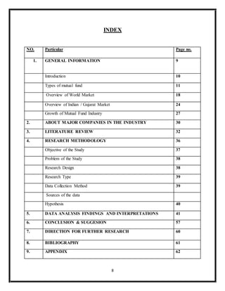 8
INDEX
NO. Particular Page no.
1. GENERAL INFORMATION 9
Introduction 10
Types of mutual fund 11
Overview of World Market 18
Overview of Indian / Gujarat Market 24
Growth of Mutual Fund Industry 27
2. ABOUT MAJOR COMPANIES IN THE INDUSTRY 30
3. LITERATURE REVIEW 32
4. RESEARCH METHODOLOGY 36
Objective of the Study 37
Problem of the Study 38
Research Design 38
Research Type 39
Data Collection Method 39
Sources of the data
Hypothesis 40
5. DATA ANALYSIS FINDINGS AND INTERPRETATIONS 41
6. CONCLUSION & SUGGESION 57
7. DIRECTION FOR FURTHER RESEARCH 60
8. BIBLIOGRAPHY 61
9. APPENDIX 62
 