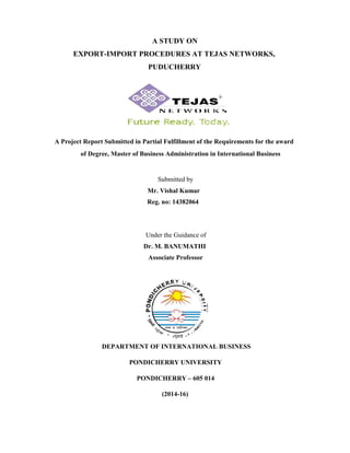 A STUDY ON
EXPORT-IMPORT PROCEDURES AT TEJAS NETWORKS,
PUDUCHERRY
A Project Report Submitted in Partial Fulfillment of the Requirements for the award
of Degree, Master of Business Administration in International Business
Submitted by
Mr. Vishal Kumar
Reg. no: 14382064
Under the Guidance of
Dr. M. BANUMATHI
Associate Professor
DEPARTMENT OF INTERNATIONAL BUSINESS
PONDICHERRY UNIVERSITY
PONDICHERRY – 605 014
(2014-16)
 