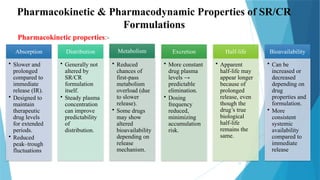 11
Pharmacokinetic & Pharmacodynamic Properties of SR/CR
Formulations
Pharmacokinetic properties:-
Absorption
• Slower and
prolonged
compared to
immediate
release (IR).
• Designed to
maintain
therapeutic
drug levels
for extended
periods.
• Reduced
peak–trough
fluctuations
Distribution
• Generally not
altered by
SR/CR
formulation
itself.
• Steady plasma
concentration
can improve
predictability
of
distribution.
Metabolism
• Reduced
chances of
first-pass
metabolism
overload (due
to slower
release).
• Some drugs
may show
altered
bioavailability
depending on
release
mechanism.
Excretion
• More constant
drug plasma
levels →
predictable
elimination.
• Dosing
frequency
reduced,
minimizing
accumulation
risk.
Half-life
• Apparent
half-life may
appear longer
because of
prolonged
release, even
though the
drug’s true
biological
half-life
remains the
same.
Bioavailability
• Can be
increased or
decreased
depending on
drug
properties and
formulation.
• More
consistent
systemic
availability
compared to
immediate
release
 