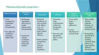12
Pharmacodynamic properties:-
Onset of Action
• lower
compared to
immediate
release
formulations.
• Not ideal for
conditions
requiring
rapid relief
Duration of
Action
• Prolonged
therapeutic
effect due to
steady
plasma drug
concentration
.
• Useful for
chronic
conditions
requiring
long-term
control.
Tolerability
• Reduced
incidence of
dose-related
side effects
(e.g., GI
irritation,
peak-related
adverse
effects).
• Better patient
compliance
due to
reduced
dosing
frequency.
Efficacy
• Maintains
drug
concentration
within the
therapeutic
window.
• Prevents sub-
therapeutic
dips or toxic
peaks.
Patient
Compliance
• Fewer daily
doses →
higher
adherence.
• Lower
likelihood of
missed doses
Therapeutic
Effec
• More stable
clinical
response
because of
controlled
plasma levels.
• Particularly
beneficial in
diseases
needing
constant drug
effect (e.g.,
hypertension,
diabetes,
chronic pain).
 