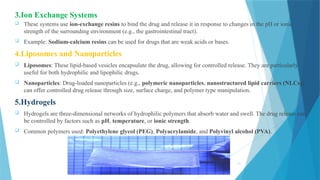 21
3.Ion Exchange Systems
 These systems use ion-exchange resins to bind the drug and release it in response to changes in the pH or ionic
strength of the surrounding environment (e.g., the gastrointestinal tract).
 Example: Sodium-calcium resins can be used for drugs that are weak acids or bases.
4.Liposomes and Nanoparticles
 Liposomes: These lipid-based vesicles encapsulate the drug, allowing for controlled release. They are particularly
useful for both hydrophilic and lipophilic drugs.
 Nanoparticles: Drug-loaded nanoparticles (e.g., polymeric nanoparticles, nanostructured lipid carriers (NLCs))
can offer controlled drug release through size, surface charge, and polymer type manipulation.
5.Hydrogels
 Hydrogels are three-dimensional networks of hydrophilic polymers that absorb water and swell. The drug release can
be controlled by factors such as pH, temperature, or ionic strength.
 Common polymers used: Polyethylene glycol (PEG), Polyacrylamide, and Polyvinyl alcohol (PVA).
 