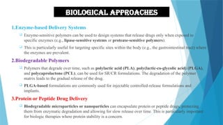 Biological approaches
1.Enzyme-based Delivery Systems
 Enzyme-sensitive polymers can be used to design systems that release drugs only when exposed to
specific enzymes (e.g., lipase-sensitive systems or protease-sensitive polymers).
 This is particularly useful for targeting specific sites within the body (e.g., the gastrointestinal tract) where
the enzymes are prevalent.
2.Biodegradable Polymers
 Polymers that degrade over time, such as polylactic acid (PLA), poly(lactic-co-glycolic acid) (PLGA),
and polycaprolactone (PCL), can be used for SR/CR formulations. The degradation of the polymer
matrix leads to the gradual release of the drug.
 PLGA-based formulations are commonly used for injectable controlled-release formulations and
implants.
3.Protein or Peptide Drug Delivery
 Biodegradable microparticles or nanoparticles can encapsulate protein or peptide drugs, protecting
them from enzymatic degradation and allowing for slow release over time. This is particularly important
for biologic therapies where protein stability is a concern.
22
 