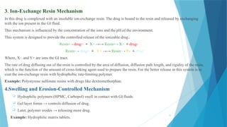 25
3. Ion-Exchange Resin Mechanism
In this drug is complexed with an insoluble ion-exchange resin. The drug is bound to the resin and released by exchanging
with the ion present in the GI fluid.
This mechanism is influenced by the concentration of the ions and the pH of the environment.
This system is designed to provide the controlled release of the ionizable drug.
Resin+ - drug− + X− →→ Resin+ - X− + drug-
Resin− - drug+ + Y+ →→ Resin− - Y+ + drug+
Where, X− and Y+ are ions the GI tract.
The rate of drug diffusing out of the resin is controlled by the area of diffusion, diffusion path length, and rigidity of the resin,
which is the function of the amount of cross-linking agent used to prepare the resin. For the better release in this system is to
coat the ion-exchange resin with hydrophobic rate-limiting polymer.
Example: Polystyrene sulfonate resins with drugs like dextromethorphan.
4.Swelling and Erosion-Controlled Mechanism
 Hydrophilic polymers (HPMC, Carbopol) swell in contact with GI fluids.
 Gel layer forms → controls diffusion of drug.
 Later, polymer erodes → releasing more drug.
 Example: Hydrophilic matrix tablets.
 