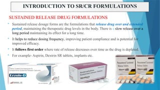 3
INTRODUCTION TO SR/CR FORMULATIONS
SUSTAINED RELEASE DRUG FORMULATIONS
 Sustained release dosage forms are the formulations that release drug over and extended
period, maintaining the therapeutic drug levels in the body. There is a slow release over a
long period maintaining its effect for a long time.
 It helps to reduce dosing frequency, improving patient compliance and is potential for
improved efficacy.
 It follows first order where rate of release decreases over time as the drug is depleted.
 For example- Aspirin, Dextrin SR tablets, implants etc.
 