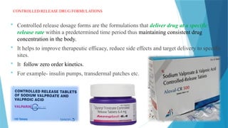 5
CONTROLLED RELEASE DRUG FORMULATIONS
 Controlled release dosage forms are the formulations that deliver drug at a specific
release rate within a predetermined time period thus maintaining consistent drug
concentration in the body.
 It helps to improve therapeutic efficacy, reduce side effects and target delivery to specific
sites.
 It follow zero order kinetics.
 For example- insulin pumps, transdermal patches etc.
 