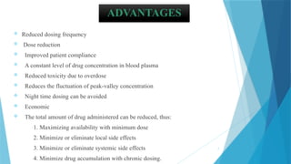 7
ADVANTAGES
 Reduced dosing frequency
 Dose reduction
 Improved patient compliance
 A constant level of drug concentration in blood plasma
 Reduced toxicity due to overdose
 Reduces the fluctuation of peak-valley concentration
 Night time dosing can be avoided
 Economic
 The total amount of drug administered can be reduced, thus:
1. Maximizing availability with minimum dose
2. Minimize or eliminate local side effects
3. Minimize or eliminate systemic side effects
4. Minimize drug accumulation with chronic dosing.
 