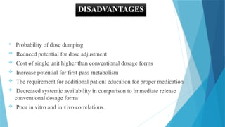 8
DISADVANTAGES

Probability of dose dumping
 Reduced potential for dose adjustment
 Cost of single unit higher than conventional dosage forms
 Increase potential for first-pass metabolism
 The requirement for additional patient education for proper medication
 Decreased systemic availability in comparison to immediate release
conventional dosage forms
 Poor in vitro and in vivo correlations.
 