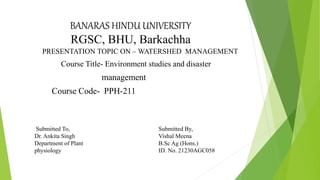 BANARAS HINDU UNIVERSITY
RGSC, BHU, Barkachha
PRESENTATION TOPIC ON – WATERSHED MANAGEMENT
Course Title- Environment studies and disaster
management
Course Code- PPH-211
Submitted To,
Dr. Ankita Singh
Department of Plant
physiology
Submitted By,
Vishal Meena
B.Sc Ag (Hons.)
ID. No. 21230AGC058
 