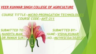VEER KUNWAR SINGH COLLEGE OF AGRICULTURE
COURSE TITTLE:-MICRO-PROPAGATION TECHNOLOGIES
COURSE CODE:-AHT-311
SUBMITTED TO:- SUBMITTED BY:-
NANDITA MAM NAME:-VISHALKUMAR
DR.PAWAN SUKLA ROLLNO.-46/VKSCOA/2021-22
 