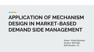 APPLICATION OF MECHANISM
DESIGN IN MARKET-BASED
DEMAND SIDE MANAGEMENT
Name- Vishal Mohanty
Section- EEE (B2)
Roll Number- 61
1
 