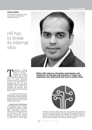 VISHAL NAGDA
General Manager - Corporate HR - Lodha
Group & Founder - HR Professionals
LinkedIn Group,Mumbai
BUSINESS MANAGER JANUARY 201836
COVER FEATURE
T
echnology is taking
businesses across the
world by surprise -
making some of them
obsolete and creating
new businesses elsewhere. The
power of cloud computing
combined with the connectivity
of new age internet devices is
changing the way we work
altogether. While the workforce is
becoming more mobile, work
schedules are becoming more
flexible and teams are becoming
more virtual.
As I reflect upon the various
discussions I had with members
of the HR Professionals LinkedIn
group in 2017, I see a few eminent
trends emerging for HR in 2018
and the years to come.
Adapting New Technologies
- The exponential rate of change
of technology poses a unique
challenge for team HR to make
their organizations ready to
adapt to new technologies which
are emerging in their area of
business. Constantly evolving
technology means more pressure
on team HR to ensure their
workforce is future ready, all the time. This involves more than just
continuous learning through online Learning Management Software. It
involves changing mindsets and making the employees ready to
embrace new technologies. Because, if they don't constantly reinvent
the way they do business, they will soon become obsolete.
HR has
to break
its internal
silos
Before HR embraces disruptive technologies and
capitalizes on big data and analytics, it needs new
employees who understand how best to utilize them.
 