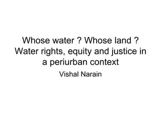 Whose water ? Whose land ?
Water rights, equity and justice in
      a periurban context
           Vishal Narain
 