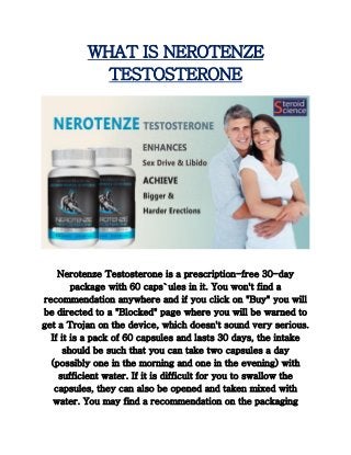 WHAT IS NEROTENZE
TESTOSTERONE
Nerotenze Testosterone is a prescription-free 30-day
package with 60 caps`ules in it. You won't find a
recommendation anywhere and if you click on "Buy" you will
be directed to a "Blocked" page where you will be warned to
get a Trojan on the device, which doesn't sound very serious.
If it is a pack of 60 capsules and lasts 30 days, the intake
should be such that you can take two capsules a day
(possibly one in the morning and one in the evening) with
sufficient water. If it is difficult for you to swallow the
capsules, they can also be opened and taken mixed with
water. You may find a recommendation on the packaging
 