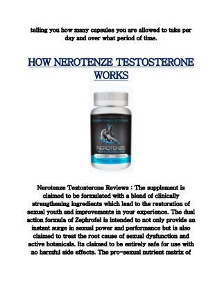 telling you how many capsules you are allowed to take per
day and over what period of time.
HOW NEROTENZE TESTOSTERONE
WORKS
Nerotenze Testosterone Reviews : The supplement is
claimed to be formulated with a blend of clinically
strengthening ingredients which lead to the restoration of
sexual youth and improvements in your experience. The dual
action formula of Zephrofel is intended to not only provide an
instant surge in sexual power and performance but is also
claimed to treat the root cause of sexual dysfunction and
active botanicals. Its claimed to be entirely safe for use with
no harmful side effects. The pro-sexual nutrient matrix of
 