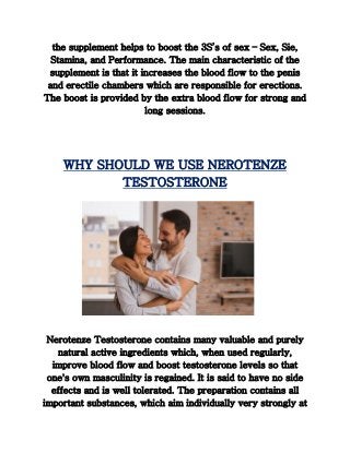 the supplement helps to boost the 3S’s of sex – Sex, Sie,
Stamina, and Performance. The main characteristic of the
supplement is that it increases the blood flow to the penis
and erectile chambers which are responsible for erections.
The boost is provided by the extra blood flow for strong and
long sessions.
WHY SHOULD WE USE NEROTENZE
TESTOSTERONE
Nerotenze Testosterone contains many valuable and purely
natural active ingredients which, when used regularly,
improve blood flow and boost testosterone levels so that
one's own masculinity is regained. It is said to have no side
effects and is well tolerated. The preparation contains all
important substances, which aim individually very strongly at
 