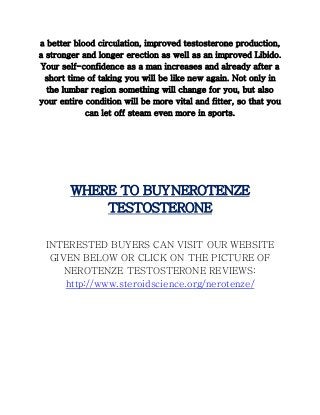 a better blood circulation, improved testosterone production,
a stronger and longer erection as well as an improved Libido.
Your self-confidence as a man increases and already after a
short time of taking you will be like new again. Not only in
the lumbar region something will change for you, but also
your entire condition will be more vital and fitter, so that you
can let off steam even more in sports.
WHERE TO BUYNEROTENZE
TESTOSTERONE
INTERESTED BUYERS CAN VISIT OUR WEBSITE
GIVEN BELOW OR CLICK ON THE PICTURE OF
NEROTENZE TESTOSTERONE REVIEWS:
http://www.steroidscience.org/nerotenze/
 