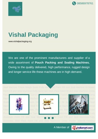 A Member of
Vishal Packaging
www.vishalpackaging.org
Automatic Pouch Packing Machines Band Sealing Machine Food Processing Machines Collar
Type Form Fill and Seal Machine Check Weigh Scale Fully Automatic Form Fill and Seal
Machine Hi Speed Form Fill and Seal Machines Fully Automatic Stick Pack Form Fill and Seal
Machines Cross Feeder Material Feeding Conveyor Automatic Pouch Packing Machines Band
Sealing Machine Food Processing Machines Collar Type Form Fill and Seal Machine Check
Weigh Scale Fully Automatic Form Fill and Seal Machine Hi Speed Form Fill and Seal
Machines Fully Automatic Stick Pack Form Fill and Seal Machines Cross Feeder Material
Feeding Conveyor Automatic Pouch Packing Machines Band Sealing Machine Food Processing
Machines Collar Type Form Fill and Seal Machine Check Weigh Scale Fully Automatic Form Fill
and Seal Machine Hi Speed Form Fill and Seal Machines Fully Automatic Stick Pack Form Fill
and Seal Machines Cross Feeder Material Feeding Conveyor Automatic Pouch Packing
Machines Band Sealing Machine Food Processing Machines Collar Type Form Fill and Seal
Machine Check Weigh Scale Fully Automatic Form Fill and Seal Machine Hi Speed Form Fill and
Seal Machines Fully Automatic Stick Pack Form Fill and Seal Machines Cross Feeder Material
Feeding Conveyor Automatic Pouch Packing Machines Band Sealing Machine Food Processing
Machines Collar Type Form Fill and Seal Machine Check Weigh Scale Fully Automatic Form Fill
and Seal Machine Hi Speed Form Fill and Seal Machines Fully Automatic Stick Pack Form Fill
and Seal Machines Cross Feeder Material Feeding Conveyor Automatic Pouch Packing
Machines Band Sealing Machine Food Processing Machines Collar Type Form Fill and Seal
We are one of the prominent manufacturers and supplier of a wide
assortment of Pouch Packing and Sealing Machines. Owing
to the quality delivered, high performance, rugged design and longer
service life these machines are in high demand.
 