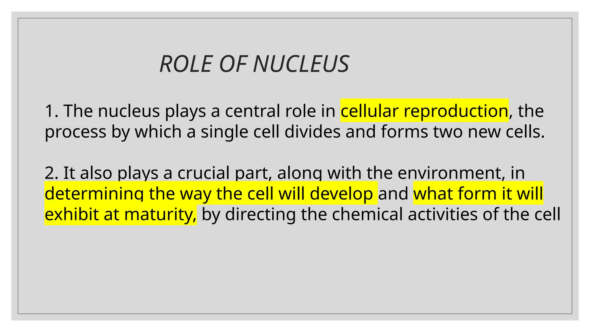 ROLE OF NUCLEUS
1. The nucleus plays a central role in cellular reproduction, the
process by which a single cell divides and forms two new cells.
2. It also plays a crucial part, along with the environment, in
determining the way the cell will develop and what form it will
exhibit at maturity, by directing the chemical activities of the cell
 