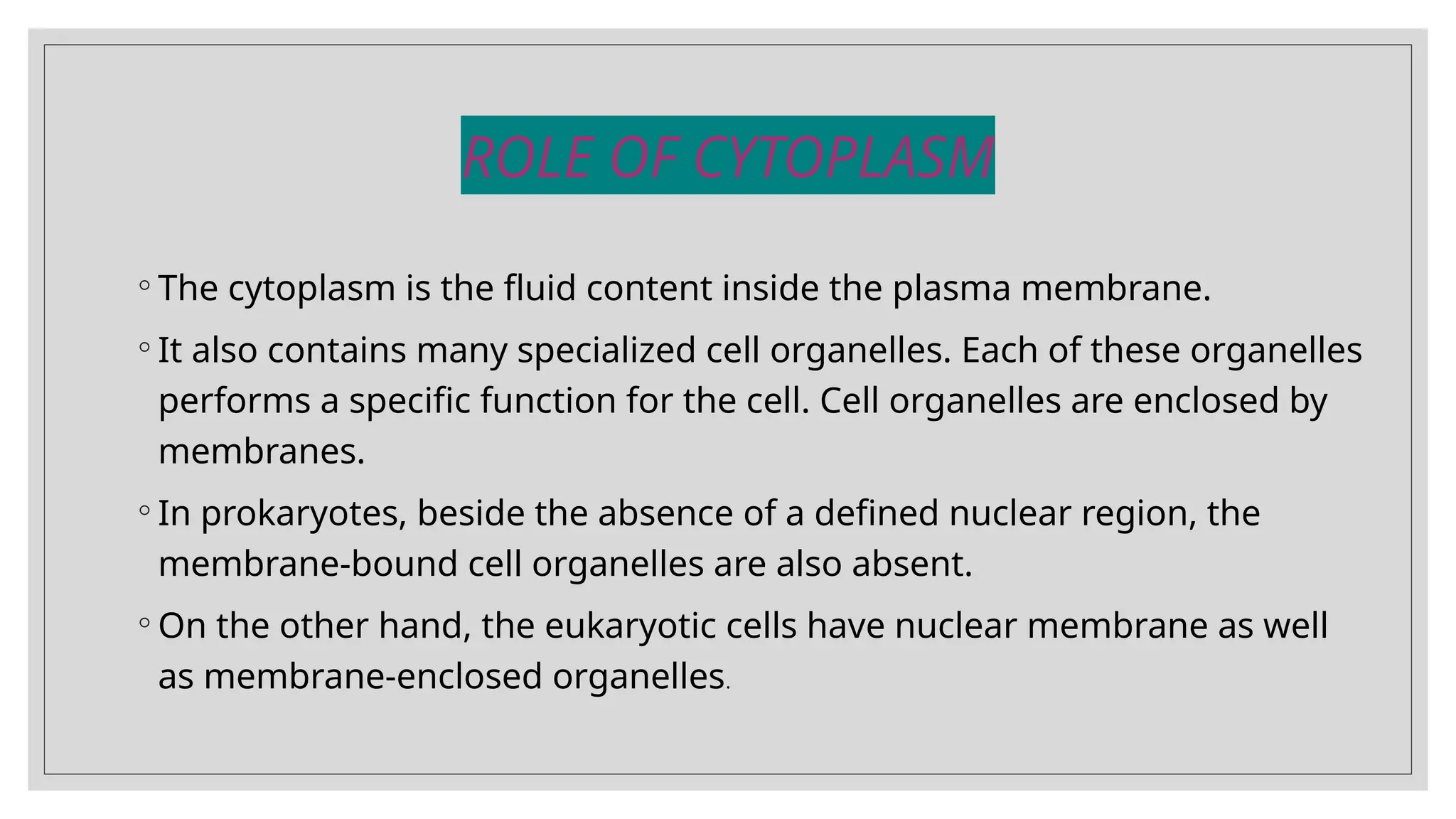 ROLE OF CYTOPLASM
◦ The cytoplasm is the fluid content inside the plasma membrane.
◦ It also contains many specialized cell organelles. Each of these organelles
performs a specific function for the cell. Cell organelles are enclosed by
membranes.
◦ In prokaryotes, beside the absence of a defined nuclear region, the
membrane-bound cell organelles are also absent.
◦ On the other hand, the eukaryotic cells have nuclear membrane as well
as membrane-enclosed organelles.
 