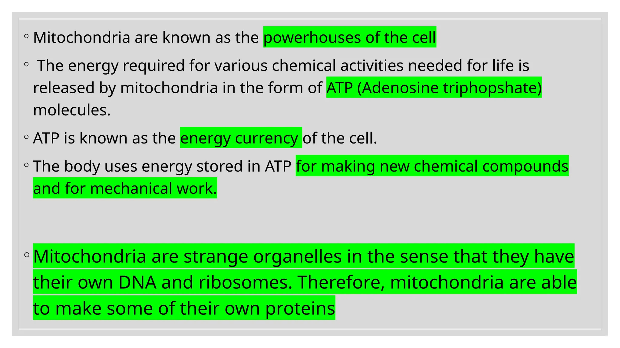 ◦ Mitochondria are known as the powerhouses of the cell
◦ The energy required for various chemical activities needed for life is
released by mitochondria in the form of ATP (Adenosine triphopshate)
molecules.
◦ ATP is known as the energy currency of the cell.
◦ The body uses energy stored in ATP for making new chemical compounds
and for mechanical work.
◦ Mitochondria are strange organelles in the sense that they have
their own DNA and ribosomes. Therefore, mitochondria are able
to make some of their own proteins
 