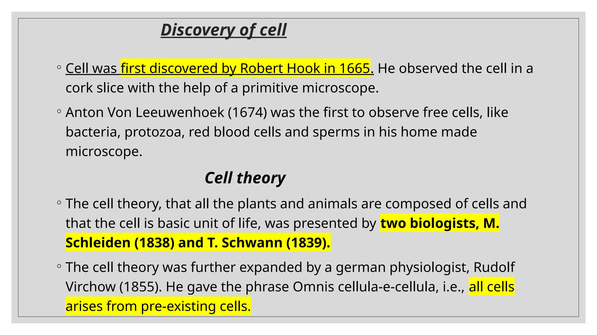 Discovery of cell
◦ Cell was first discovered by Robert Hook in 1665. He observed the cell in a
cork slice with the help of a primitive microscope.
◦ Anton Von Leeuwenhoek (1674) was the first to observe free cells, like
bacteria, protozoa, red blood cells and sperms in his home made
microscope.
Cell theory
◦ The cell theory, that all the plants and animals are composed of cells and
that the cell is basic unit of life, was presented by two biologists, M.
Schleiden (1838) and T. Schwann (1839).
◦ The cell theory was further expanded by a german physiologist, Rudolf
Virchow (1855). He gave the phrase Omnis cellula-e-cellula, i.e., all cells
arises from pre-existing cells.
 
