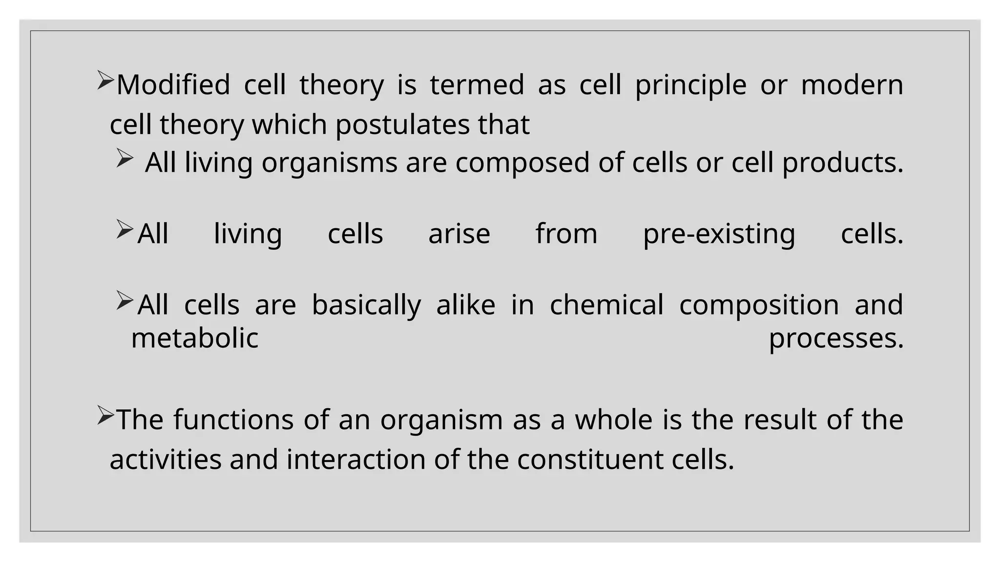 Modified cell theory is termed as cell principle or modern
cell theory which postulates that
 All living organisms are composed of cells or cell products.
All living cells arise from pre-existing cells.
All cells are basically alike in chemical composition and
metabolic processes.
The functions of an organism as a whole is the result of the
activities and interaction of the constituent cells.
 