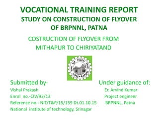 VOCATIONAL TRAINING REPORT
STUDY ON CONSTRUCTION OF FLYOVER
OF BRPNNL, PATNA
COSTRUCTION OF FLYOVER FROM
MITHAPUR TO CHIRIYATAND
Submitted by- Under guidance of:
Vishal Prakash Er. Arvind Kumar
Enrol no.-CIV/93/13 Project engineer
Reference no.- NIT/T&P/15/159 Dt.01.10.15 BRPNNL, Patna
National institute of technology, Srinagar
 