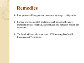 Remedies
 Low power and low gain can overcome by arrays configuration.

 Surface wave associated limitations such as poor efficiency,
increased mutual coupling , reduced gain and radiation pattern can
overcome.
 The band width can increase up to 60% by using Bandwidth
Enhancement Techniques.

 